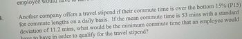 employee wo
Another company offers a travel stipend if their commute time is over the bottom 15% (P15)
for commute lengths on a daily basis. If the mean commute time is 53 mins with a standard
deviation of 11.2 mins, what would be the minimum commute time that an employee would
have to have in order to qualify for the travel stipend?