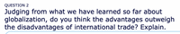 QUESTION 2
Judging from what we have learned so far about
globalization, do you think the advantages outweigh
the disadvantages of international trade? Explain.
