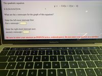 The quadratic equation
y =
- 0.4(x + 2)(x – 4)
is in factored form.
What are the x-intrecepts for the graph of this equation?
Enter the left-most intercept first:
first x-intrecept:
Enter the right-most intercept next:
second x-intrecept:
Be sure to enter your answers as POINTS (a.k.a., ordered-pairs). Do not enter your answer as a number.
MacBook Pro
G Search or type URL
esc
#3
$
%
&
1
2
3
4
7
8
9.
Q
W
E
R
Y
11
S
D
F
J
K
| z
C
V
一
2.
3D
B
