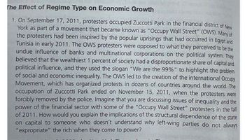 The Effect of Regime Type on Economic Growth
1. On September 17, 2011, protesters occupied Zuccotti Park in the financial district of New
York as part of a movement that became known as "Occupy Wall Street" (OWS). Many of
the protesters had been inspired by the popular uprisings that had occurred in Egypt and
Tunisia in early 2011. The OWS protesters were opposed to what they perceived to be the
undue influence of banks and multinational corporations on the political system. They
believed that the wealthiest 1 percent of society had a disproportionate share of capital and
political influence, and they used the slogan "We are the 99%" to highlight the problem
of social and economic inequality. The OWS led to the creation of the international Occupy
Movement, which has organized protests in dozens of countries around the world. The
occupation of Zuccotti Park ended on November 15, 2011, when the protesters were
forcibly removed by the police. Imagine that you are discussing issues of inequality and the
power of the financial sector with some of the "Occupy Wall Street" protesters in the fall
of 2011. How would you explain the implications of the structural dependence of the state
on capital to someone who doesn't understand why left-wing parties do not always
"expropriate" the rich when they come to power?