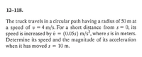 12–118.
The truck travels in a circular path having a radius of 50 m at
a speed of v = 4 m/s. For a short distance from s = 0, its
speed is increased by v = (0.05s) m/s², where s is in meters.
Determine its speed and the magnitude of its acceleration
when it has moved s = 10 m.
%3D
