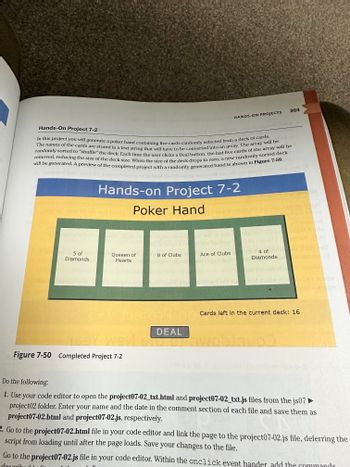 **Hands-On Project 7-2: Generating a Poker Hand**

In this project, you will generate a poker hand containing five cards randomly selected from a deck of cards. The names of the cards are stored in a text string that must be converted into an array. This array will be shuffled randomly to simulate deck shuffling. Each time the user clicks the "Deal" button, the last five cards of the array will be removed, reducing the deck's size. Once the deck size reaches zero, a new randomly sorted deck will be created. A completed project preview with a randomly generated hand is shown in Figure 7-50.

---

**Figure 7-50: Example Poker Hand**

- **Displayed Poker Hand:**
  - 5 of Diamonds
  - Queen of Hearts
  - 8 of Clubs
  - Ace of Clubs
  - 4 of Diamonds

- **Remaining Cards in Deck:** 16

- **Interaction:** Button labeled "DEAL" for generating a new hand.

---

**Instructions:**

1. Open your code editor and access the `project07-02_txt.html` and `project07-02_txt.js` files located in the `js07` folder. Add your name and date in the comment section and save them as `project07-02.html` and `project07-02.js`.

2. Edit the `project07-02.html` to link with the `project07-02.js` file, deferring script load until the page loads. Save your modifications.

3. Edit the `project07-02.js` file. Inside the `onclick` event handler, include commands for dealing a new hand as per the project requirements.