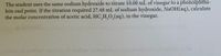 The student uses the same sodium hydroxide to titrate 10.00 mL of vinegar to a phenolphtha-
lein end point. If the titration required 27.48 mL of sodium hydroxide, NaOH(aq), calculate
the molar concentration of acetic acid, HC,H,0,(aq), in the vinegar.
