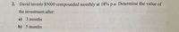 2. David invests $5000 compounded monthly at 18% p.a. Determine the value of
the investment after:
a) 3 months
b) 5 months
