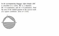 In the accompanying diagram, right triangle ABC
is inscribed in a circle, BA is a diameter,
BC = 6 centimeters, and AC = 8 centimeters. Find
the area of the shaded portion to the nearest tenth
of a square centimeter. [Use z = 3.14.]
B
