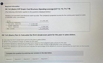 Required information
PR 7-41 (Static) CVP Graph; Cost Structure; Operating Leverage (LO 7-2, 7-3, 7-4, 7-8)
[The following information applies to the questions displayed below.]
Athletico Incorporated manufactures warm-up suits. The company's projected income for the coming year, based on sales
of 160,000 units, is as follows:
Sales
Operating expenses:
Variable expenses
Tixed expenses
Total expenses
Net Income
$ 2,000,000
3,000,000
Required 2
$ 8,000,000
PR 7-41 (Static) Part 2: Calculate the firm's break-even point for the year in sales dollars.
2. Calculate the firm's break-even point for the year in sales dollars.
3. What is the company's margin of safety for the year?
4. Compute Athletico's operating leverage factor, based on the budgeted sales volume for the year.
5. Compute Athletico's required sales in dollars in order to earn income of $4,500,000 in the coming year.
6. Show the Athletico's cost structure and indicate the percentage of the Athletico's revenue represented by each item on the income
statement
5,000,000
$3,000,000
Complete this question by entering your answers in the tabs below.
Required 3 Required 4
Required 5 Required 6