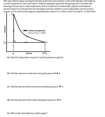 Pressure
Pat
One type of heat engine uses liquid nitrogen as the fuel, and produces work as the nitrogen is brought up
to room temperature. One such engine works by injecting evaporated nitrogen gas into a cylinder and
allowing it to heat up to room temperature, then it is allowed to isothermally expand to atmospheric
pressure before it is released into the atmosphere and the cylinder is reset (isobarically) and the process
repeats. A P-V cycle for this engine is depicted below where V₁ is 1 liter (1.0x10-3 m³) and Pat =1.0x105 N/m²
B
A
Isothermal expansion
(Room Temp T=300K)
V₁
Volume
3.5 V₁
(a) Find the Temperature at point A and the pressure at point B.
(b) Find the amount of work done during the process B → C.
(c) Find the amount of heat removed during the process C → A.
(d) Find the amount of heat added during the process A → B.
(e) What is the ideal efficiency of this engine?