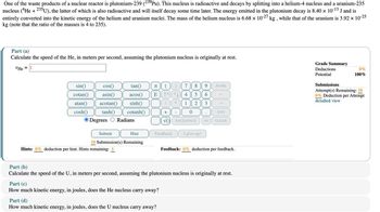 One of the waste products of a nuclear reactor is plutonium-239 (239Pu). This nucleus is radioactive and decays by splitting into a helium-4 nucleus and a uranium-235
nucleus (He + 235U), the latter of which is also radioactive and will itself decay some time later. The energy emitted in the plutonium decay is 8.40 × 10-13 J and is
entirely converted into the kinetic energy of the helium and uranium nuclei. The mass of the helium nucleus is 6.68 × 10-27 kg, while that of the uranium is 3.92 × 10-25
kg (note that the ratio of the masses is 4 to 235).
Part (a)
Calculate the speed of the He, in meters per second, assuming the plutonium nucleus is originally at rest.
VHe = ||
sin()
cotan()
cos()
asin()
tan()
Π
7
8
HOME
acos()
E
Λ
5 6
cosh()
atan() acotan() sinh()
tanh() cotanh()
Degrees Radians
*
1
2
3
+
-
0
END
VO BACKSPACE
DEL
CLEAR
Submit
Hint
10 Submission(s) Remaining
Feedback
I give up!
Hints: 0% deduction per hint. Hints remaining: 1
Feedback: 0% deduction per feedback.
Part (b)
Calculate the speed of the U, in meters per second, assuming the plutonium nucleus is originally at rest.
Part (c)
How much kinetic energy, in joules, does the He nucleus carry away?
Part (d)
How much kinetic energy, in joules, does the U nucleus carry away?
Grade Summary
Deductions
0%
100%
Potential
Submissions
Attempt(s) Remaining: 10
0% Deduction per Attempt
detailed view