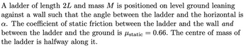 A ladder of length 2L and mass M is positioned on level ground leaning
against a wall such that the angle between the ladder and the horizontal is
a. The coefficient of static friction between the ladder and the wall and
between the ladder and the ground is static
0.66. The centre of mass of
the ladder is halfway along it.
=