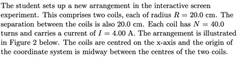 The student sets up a new arrangement in the interactive screen
experiment. This comprises two coils, each of radius R = 20.0 cm. The
separation between the coils is also 20.0 cm. Each coil has N = 40.0
turns and carries a current of I = = 4.00 A. The arrangement is illustrated
in Figure 2 below. The coils are centred on the x-axis and the origin of
the coordinate system is midway between the centres of the two coils.