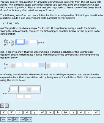 You will answer this question by dragging and dropping elements from the list below into
boxes. The elements below are colour-coded: you can only drop an element into a box
with a matching colour. Please note that you may need to leave some of the boxes blank.
Do not include any items that are equal to zero.
The following wavefunction is a solution for the time-independent Schrödinger equation for
a particle inside a one-dimensional finite potential energy barrier:
y=A exp (-ax).
(a) The particle has total energy E<W, with W its potential energy inside the barrier.
Taking this into account, complete the Schrödinger equation below for the system under
consideration:
d²w 2m
dx-2
+
たこ
W = 0.
(b) In order to show that the wavefunction is indeed a solution of the Schrödinger
equation above, differentiate it twice with respect to the coordinate x and complete the
equation below:
dx
(c) Finally, introduce the above result into the Schrödinger equation and determine the
expression for a that is consistent with y being one of its solutions. Write this expression
using the boxes below:
+
α
E
W
x
sin
COS
sin2 cos² exp
Y
2m
h
h2
A
A²
α
d