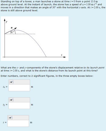 Standing on top of a tower, a man launches a stone at time t=0 from a point 15.0 m
above ground level. At the instant of launch, the stone has a speed of u = 5.00 m s-¹ and
moves in a direction that makes an angle of 30° with the horizontal x-axis. At t = 2.00 s, the
stone is still above ground level.
5x =
Sy =
18
What are the x- and y-components of the stone's displacement relative to its launch point
at time t = 2.00 s, and what is the stone's distance from its launch point at this time?
Enter numbers, correct to 2 significant figures, in the three empty boxes below:
S =
30
X
B
m
m
X
В