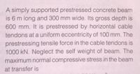 A simply supported prestressed concrete beam
is 6 m long and 300 mm wide. Its gross depth is
600 mm. It is prestressed by horizontal cable
tendons at a uniform eccentricity of 100 mm. The
prestressing tensile force in the cable tendons is
1000 kN. Neglect the self weight of beam. The
maximum normal compressive stress in the beam
at transfer is
