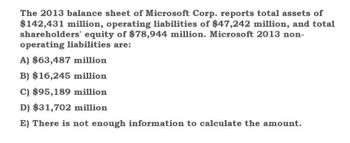 The 2013 balance sheet of Microsoft Corp. reports total assets of
$142,431 million, operating liabilities of $47,242 million, and total
shareholders' equity of $78,944 million. Microsoft 2013 non-
operating liabilities are:
A) $63,487 million
B) $16,245 million
C) $95,189 million
D) $31,702 million
E) There is not enough information to calculate the amount.