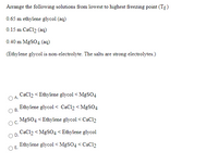 Arrange the following solutions from lowest to highest freezing point (Tf)
0.65 m ethylene glycol (aq)
0.15 m CaCl2 (aq)
0.40 m MGSO4 (aq)
(Ethylene glycol is non-electrolyte. The salts are strong electrolytes.)
CaCl2 < Ethylene glycol < MGSO4
A.
Ethylene glycol < CaCl2 < MgSO4
В.
MGSO4 < Ethylene glycol < CaCl2
OC.
CaCl2 < MgSO4 < Ethylene glycol
D.
Ethylene glycol < MGSO4 < CaCl2
Е.
