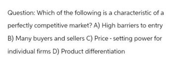 Question: Which of the following is a characteristic of a
perfectly competitive market? A) High barriers to entry
B) Many buyers and sellers C) Price - setting power for
individual firms D) Product differentiation