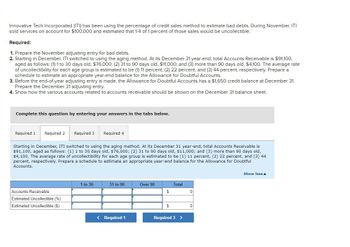 Innovative Tech Incorporated (ITI) has been using the percentage of credit sales method to estimate bad debts. During November, ITI
sold services on account for $100,000 and estimated that 1/4 of 1 percent of those sales would be uncollectible.
Required:
1. Prepare the November adjusting entry for bad debts.
2. Starting in December, ITI switched to using the aging method. At its December 31 year-end, total Accounts Receivable is $91,100,
aged as follows: (1) 1 to 30 days old, $76,000; (2) 31 to 90 days old, $11,000; and (3) more than 90 days old, $4,100. The average rate
of uncollectibility for each age group is estimated to be (1) 11 percent, (2) 22 percent, and (3) 44 percent, respectively. Prepare a
schedule to estimate an appropriate year-end balance for the Allowance for Doubtful Accounts.
3. Before the end-of-year adjusting entry is made, the Allowance for Doubtful Accounts has a $1,650 credit balance at December 31.
Prepare the December 31 adjusting entry.
4. Show how the various accounts related to accounts receivable should be shown on the December 31 balance sheet.
Complete this question by entering your answers in the tabs below.
Required 1 Required 2 Required 3 Required 4
Starting in December, ITI switched to using the aging method. At its December 31 year-end, total Accounts Receivable is
$91,100, aged as follows: (1) 1 to 30 days old, $76,000; (2) 31 to 90 days old, $11,000; and (3) more than 90 days old,
$4,100. The average rate of uncollectibility for each age group is estimated to be (1) 11 percent, (2) 22 percent, and (3) 44
percent, respectively. Prepare a schedule to estimate an appropriate year-end balance for the Allowance for Doubtful
Accounts.
Accounts Receivable
Estimated Uncollectible (%)
Estimated Uncollectible ($)
1 to 30
31 to 90
Over 90
Total
$
0
$
0
< Required 1
Required 3 >
Show less▲