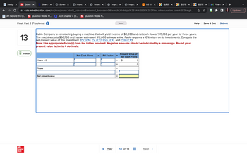 Assign X
M Questi X
Search X
MONK Art Beyond the CI... M Question Mode: M...
Final: Part 2 (Problems) i
01:00:01
Mc
Graw
Hill
Years 1-3
Screen X
Totals
https:/ X
ezto.mheducation.com/ext/map/index.html?_con=con&external_browser=0&launchUrl=https%253A%252F%252Flms.mheducation.com%252Fmgh...
Net present value
https:// X
Acct: chapter 4 (C... M Question Mode: Fi...
https:// X
Net Cash Flows
13
Pablo Company is considering buying a machine that will yield income of $2,200 and net cash flow of $15,100 per year for three years.
The machine costs $50,700 and has an estimated $12,000 salvage value. Pablo requires a 10% return on its investments. Compute the
net present value of this investment. (PV of $1, FV of $1, PVA of $1, and FVA of $1)
Note: Use appropriate factor(s) from the tables provided. Negative amounts should be indicated by a minus sign. Round your
present value factor to 4 decimals.
PV Factor
< Prev
=
=
II
II
=
https:/ X C QS 26 X
Saved
||
Present Value of
Net Cash Flows
$
13 of 13
电商助 X
0
洛杉矶 ×
Next >
洛杉矶 ×
Help
Financ X
Save & Exit Submit
Update :