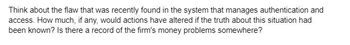 Think about the flaw that was recently found in the system that manages authentication and
access. How much, if any, would actions have altered if the truth about this situation had
been known? Is there a record of the firm's money problems somewhere?