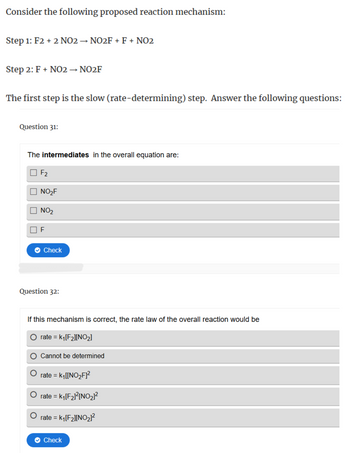 Consider the following proposed reaction mechanism:
Step 1: F2 + 2 NO2 → NO2F + F + NO2
Step 2: F + NO2 → NO2F
The first step is the slow (rate-determining) step. Answer the following questions:
Question 31:
The intermediates in the overall equation are:
F2
NO₂F
NO2
F
Check
Question 32:
If this mechanism is correct, the rate law of the overall reaction would be
rate = k₁[F2][NO2]
Cannot be determined
rate = k₁[[NO₂F]²
rate = k₁[F2]²[NO2]²
rate = = K₁[F2][NO2]²
Check