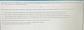 Suppose Diane and Jack are each attempting to use a simulation to describe the sampling distribution from a population that is skewed right with mean 70 and standard deviation 5. Diane obtains 1000
random samples of size n = 3 from the population, finds the mean of the means, and determines the standard deviation of the means. Jack does the same simulation, but obtains 1000 random samples of
size n = 40 from the population. Complete parts (a) through (c)
8.1
(a) Describe the shape you expect for Diane's distribution of sample means. Describe the shape you expect for Jack's distribution of sample means. Choose the correct answer below
A Jack's distribution is expected to be skewed right, but less skewed than the original distribution. Diane's distribution is expected to be approximately normal.
B. Diane's distribution is expected to be skewed right, but less skewed than the original distribution. Jack's distribution is expected to be approximately normal
C. Diane's distribution and Jack's distribution are expected to be approximately normal. However, Diane's will have the smaller standard deviation of the sample mean
D. Diane's distribution and Jack's distribution are expected to be approximately normal. However, Diane's will have the greater standard deviation of the sample mean.
(b) What do you expect the mean of Diane's distribution to be? What do you expect the mean of Jack's distribution to be?
Diane's distribution is expected to have a mean of Jack's distribution is expected to have a mean of
(Type integers or decimals rounded to two decimal places as needed.)