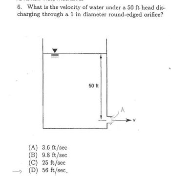 6. What is the velocity of water under a 50 ft head dis-
charging through a 1 in diameter round-edged orifice?
(A) 3.6 ft/sec
(B) 9.8 ft/sec
(C) 25 ft/sec
(D) 56 ft/sec.
50 ft