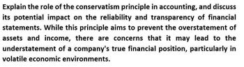 Explain the role of the conservatism principle in accounting, and discuss
its potential impact on the reliability and transparency of financial
statements. While this principle aims to prevent the overstatement of
assets and income, there are concerns that it may lead to the
understatement of a company's true financial position, particularly in
volatile economic environments.