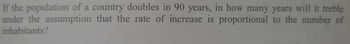 If the population of a country doubles in 90 years, in how many years will it treble
under the assumption that the rate of increase is proportional to the number of
inhabitants?