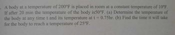 A body at a temperature of 200°F is placed in room at a constant temperature of 10°F.
If after 20 min the temperature of the body is50°F. (a) Determine the temperature of
the body at any time t and its temperature at t = 0.75hr. (b) Find the time it will take
for the body to reach a temperature of 25°F.