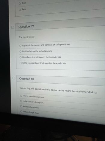 O True
O False
Question 39
The deep fascia
O Is part of the dermis and consists of collagen fibers
O Resides below the subcutaneum
O Lies above the fat layer in the hypodermis
O Is the vascular layer that supplies the epidermis
Question 40
Transecting the dorsal root of a spinal nerve might be recommended to:
O relieve muscle weakness
O reduce severe limb pair
O increase heart rate.
O reduce lymph flow.