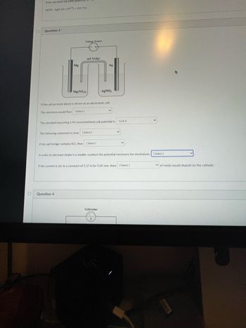 **Question 3: Electrochemistry Problem**

The image displays an electrochemical cell setup with two electrodes: magnesium (Mg) and silver (Ag). The Mg electrode is immersed in a solution of Mg(NO₃)₂, and the Ag electrode is immersed in a solution of AgNO₃. A salt bridge connects the two solutions, allowing the flow of ions, and a voltage source is applied across the electrodes. 

**Diagram Explanation:**

- **Voltage Source:** Indicates the direction of electron flow through the external circuit.
- **Mg Electrode:** Connected to a solution of magnesium nitrate (Mg(NO₃)₂).
- **Ag Electrode:** Connected to a solution of silver nitrate (AgNO₃).
- **Salt Bridge:** Allows for ion migration to maintain electrical neutrality.

**Questions:**

1. If the cell pictured above is driven as an electrolytic cell:
   - The electrons would flow [Select]

2. The standard (assuming 1 M concentrations) cell potential is:
   - *-1.56 V* [Select]

3. The following statement is true:
   - [Select]

4. If the salt bridge contains KCl, then:
   - [Select]

5. In order to decrease (make it a smaller number) the potential necessary for electrolysis:
   - [Select]

6. If the current is set to a constant of 5.37 A for 5.00 min, then:
   - [Select] of metal would deposit on the cathode. 

This setup can be used to explore the principles of electrolysis and electrochemical cell reactions, with focus on electrode potentials, ion movement, and deposition rates.