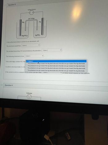 D
Question 3
Mg
Voltage Source
Mg(NO₂):
salt bridge
Question 4
If the cell pictured above is driven as an electrolytic cell:
The electrons would flow
[Select]
The following statement is true: [Select]
In order to decrease (make it a sm
The standard (assuming 1 M concentrations) cell potential is [Select]
Ag
AgNO,
If the salt bridge contains KCI, the ✔ [Select]
The potassium ionego toward the Mg electrode and chloride ions go toward the Ag electrode
The potassium ions go toward the Ag electrode and chloride ions go toward the Mg electrode
The potassium ions go toward the Mg electrode and chloride ions go toward the Mg electrode
The potassium ions go toward the Ag electrode and chloride ions go toward the Ag electrode
If the current is set to a constant of 5.37 A for 5.00 min. then [Select]
of metal would deposit on the cathode.
Voltmeter