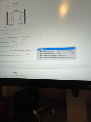 Voltage Source
Mg
E
Mg(NO₂)
salt bridge
14
pictured above is driven as an electrolytic cell:
trons would flow [Select]
wwing statement is true: [Select]
dard (assuming 1 M concentrations) cell potential is
bridge contains KCL, then [Select]
Ag
AgNO,
decrease (make it a smaller number) the potential necessary for electrolysis [Seleq
Voltmeter
[Select]
ent is set to a constant of 5.37 A for 5.00 min. then [Select]
[Mg2+] should be decreased and [Ag+] should be increased
[Mg2+] should be decreased and [Ag+] should be decreased
[Mg2+] should be increased and [Ag+] should be increased
[Mg2+] should be increased and [Ag+] should be decreased