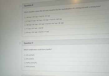 **Question 8**

Which equation shows the net ionic equation for the neutralization of a strong acid with a strong base?

- O HBr (aq) + OH⁻ (aq) → H₂O (l) + Br⁻ (aq)
- O H⁺ (aq) + F⁻ (aq) + Na⁺ (aq) + OH⁻ (aq) → H₂O (l) + NaF (aq)
- O HBr (aq) + Na⁺ (aq) + OH⁻ (aq) → H₂O (l) + Na⁺ (aq) + Br⁻ (aq)
- O H⁺ (aq) + OH⁻ (aq) → H₂O (l)
- O HF (aq) + OH⁻ (aq) → H₂O (l) + F⁻ (aq)

**Question 9**

Which combination could form a buffer?

- O HCl and NaCl
- O HF and HCN
- O H₃PO₄ and K₃PO₄
- O HCN and KCN