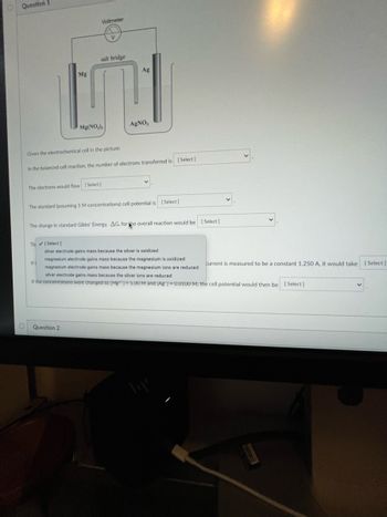 **Question 1**

The image shows a diagram of an electrochemical cell with the following components:

- **Voltmeter:** Connected to measure the potential difference across the cell.
- **Salt Bridge:** Allows the flow of ions to maintain charge balance.
- **Electrodes:** Magnesium (Mg) and Silver (Ag).

### Electrochemical Cell Description:

- **Left Side:**
  - **Electrode:** Magnesium (Mg)
  - **Solution:** Magnesium Nitrate (\(\text{Mg(NO}_3\text{)}_2\))

- **Right Side:**
  - **Electrode:** Silver (Ag)
  - **Solution:** Silver Nitrate (\(\text{AgNO}_3\))

### Questions and Options:

1. **Given the electrochemical cell in the picture:**

   - **In the balanced cell reaction, the number of electrons transferred is:**
     - [Select]

   - **The electrons would flow:**
     - [Select]

   - **The standard (assuming 1 M concentrations) cell potential is:**
     - [Select]

   - **The change in standard Gibbs' Energy, \(\Delta G\), for the overall reaction would be:**
     - [Select]

2. **Statements with checkbox options:**

   - Silver electrode gains mass because the silver is oxidized.
   - Magnesium electrode gains mass because the magnesium is oxidized.
   - Magnesium electrode gains mass because the magnesium ions are reduced.
   - Silver electrode gains mass because the silver ions are reduced.

3. **Calculation Questions:**

   - If a current is measured to be a constant 1.250 A, it would take [Select] time for a specific change.

   - If the concentrations were changed to \([\text{Mg}^{2+}]=5.00 \text{M and } [\text{Ag}^+]=0.0100 \text{M}\), the cell potential would be:
     - [Select]

**Question 2**

[Not shown in the image.]
