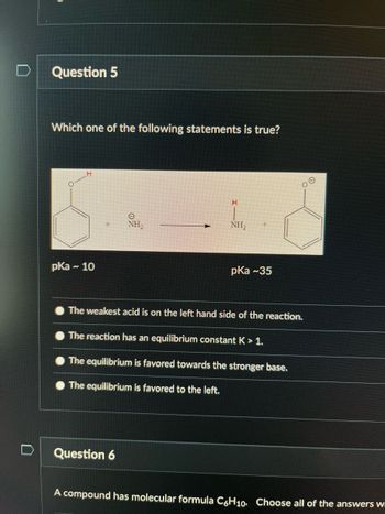 Question 5
Which one of the following statements is true?
H
pka ~ 10
N
e
NH₂
H
Question 6
NH₂
pka ~35
The weakest acid is on the left hand side of the reaction.
The reaction has an equilibrium constant K > 1.
The equilibrium is favored towards the stronger base.
The equilibrium is favored to the left.
A compound has molecular formula C6H10. Choose all of the answers w