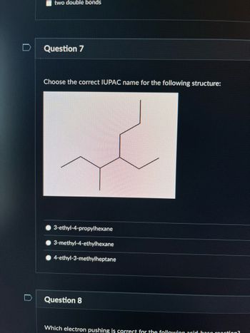 D
two double bonds
Question 7
Choose the correct IUPAC name for the following structure:
3-ethyl-4-propylhexane
3-methyl-4-ethylhexane
4-ethyl-3-methylheptane
Question 8
Which electron pushing is correct for the following acid baco ronction?