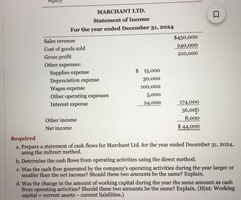 MARCHANT LTD.
Statement of Income
For the year ended December 31, 2024
Sales revenue
Cost of goods sold
Gross profit
Other expenses:
Supplies expense
Depreciation expense
Wages expense
Other operating expenses
Interest expense
Other income
Net income
$ 15,000
30,000
100,000
5,000
24,000
$450,000
240,000
210,000
174,000
36,000
8,000
$44,000
Required
a. Prepare a statement of cash flows for Marchant Ltd. for the year ended December 31, 2024,
using the indirect method.
b. Determine the cash flows from operating activities using the direct method.
c. Was the cash flow generated by the company's operating activities during the year larger or
smaller than the net income? Should these two amounts be the same? Explain.
d. Was the change in the amount of working capital during the year the same amount as cash
from operating activities? Should these two amounts be the same? Explain. (Hint: Working
capital = current assets - current liabilities.)