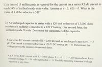 1.) A time of 13 milliseconds is required for the current on a series RL dc circuit to
reach 58% of its final steady state value. Assume at t = 0, i(0) = 0. What is the
value of R if the inductor is 5 H?
2.) An uncharged capacitor in series with a 120-volt voltmeter of 12,000 ohms
resistance is suddenly connected to a 120 V battery. One second later, the
voltmeter reads 50 volts. Determine the capacitance of the capacitor.
3.) A series RC circuit consist of R = 2200 k and an uncharged capacitor C = 5
uF. The circuit is connected across a 120 V DC source at t = 0. Determine the
voltage across the resistor 4.6 seconds later.
4.) A series RLC circuit with R
constant voltage V =
equation at any time.
= 3000 ohms, L= 10 H, C = 200 microfarad has a
50 volts applied at t = 0. Find the resulting transient voltage
