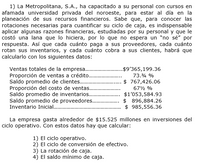 1) La Metropolitana, S.A., ha capacitado a su personal con cursos en
afamada universidad privada del noroeste, para estar al día en la
planeación de sus recursos financieros. Sabe que, para conocer las
rotaciones necesarias para cuantificar su ciclo de caja, es indispensable
aplicar algunas razones financieras, estudiadas por su personal y que le
costó una lana que lo hiciera, por lo que no espera un "no sé" por
respuesta. Así que cada cuánto paga a sus proveedores, cada cuánto
rotan sus inventarios, y cada cuánto cobra a sus clientes, habrá que
calcularlo con los siguientes datos:
Ventas totales de la empresa.
Proporción de ventas a crédito..
Saldo promedio de clientes.
Proporción del costo de ventas..
Saldo promedio de inventarios..
Saldo promedio de proveedores..
Inventario Inicial .
.$9'365,199.36
73.% %
$ 767,426.06
672 %
$1'053,584.93
$ 896,884.26
$ 985,556.36
La empresa gasta alrededor de $15.525 millones en inversiones del
ciclo operativo. Con estos datos hay que calcular:
1) El ciclo operativo.
2) El ciclo de conversión de efectivo.
3) La rotación de caja.
4) El saldo mínimo de caja.
