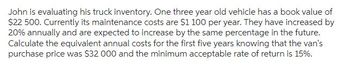 John is evaluating his truck inventory. One three year old vehicle has a book value of
$22 500. Currently its maintenance costs are $1 100 per year. They have increased by
20% annually and are expected to increase by the same percentage in the future.
Calculate the equivalent annual costs for the first five years knowing that the van's
purchase price was $32 000 and the minimum acceptable rate of return is 15%.