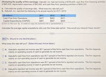 (Analyzing the quality of firm earnings) Kabutell, Inc. had net income of $700,000, cash flow from financing activities
of $60,000, depreciation expenses of $40,000, and cash flow from operating activities of $600,000.
a. Calculate the quality of earnings ratio. What does this ratio tell you?
b. Kabutell, Inc. reported the following in its annual reports for 2011-2013:
($ million)
2011
Cash Flow from Operations
$477
Capital Expenditures (CAPEX)
$461
(Click on the icon in order to copy its contents into a spreadsheet.)
Calculate the average capital acquisitions ratio over the three-year period. How would you interpret these results?
2012
$403
$447
85.7% (Round to one decimal place.)
What does this ratio tell you? (Select the best choice below.)
2013
$471
$455
O A. Kabutell's reported net income was 85.7 percent of the firm's cash flow from operations. The firm depends
mainly on operating source of cash to generate its net income.
OB. Kabutell's cash flow from operations was 85.7 percent of the firm's reported net income. The firm depends
mainly on non-operating source of cash to generate its net income.
OC. Kabutell's cash flow from operations was 85.7 percent of the firm's reported net income. The firm depends
mainly on operating source of cash to generate its net income.
OD. Kabutell's reported net income was 85.7 percent of the firm's cash flow from operations. The firm depends
mainly on non-operating source of cash to generate its net income.