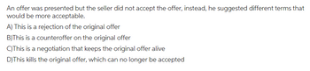 An offer was presented but the seller did not accept the offer, instead, he suggested different terms that
would be more acceptable.
A) This is a rejection of the original offer
B)This is a counteroffer on the original offer
C)This is a negotiation that keeps the original offer alive
D) This kills the original offer, which can no longer be accepted