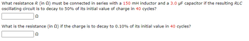 What resistance R (in 2) must be connected in series with a 150 mH inductor and a 3.0 μF capacitor if the resulting RLC
oscillating circuit is to decay to 50% of its initial value of charge in 40 cycles?
Ω
What is the resistance (in ) if the charge is to decay to 0.10% of its initial value in 40 cycles?