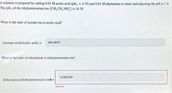 A solution is prepared by adding 0.01 M acetic acid (pK, = 4.75) and 0.01 M ethylamine to water and adjusting the pH to 7.4.
The pK, of the ethylammonium ion (CH, CH, NH;) is 10.70.
What is the ratio of acetate ion to acetic acid?
[Acetate ion]/[Acetic acid] =
446.6835
What is the ratio of ethylamine to ethylammonium ion?
[Ethylamine]/[Ethylammonium ion=
0.000389
incorrect