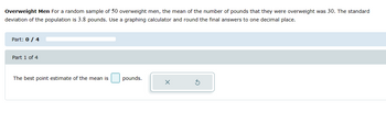 Overweight Men For a random sample of 50 overweight men, the mean of the number of pounds that they were overweight was 30. The standard
deviation of the population is 3.8 pounds. Use a graphing calculator and round the final answers to one decimal place.
Part: 0 / 4
Part 1 of 4
The best point estimate of the mean is
pounds.