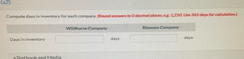 (a2)
Compute days in inventory for each company. (Round answers to0 decimal places, eg. 1,25O. Use 365 days for calculation.)
Wildhorse Company
Blossom Company
Days in inventory
days
days
eTextbook and Media
