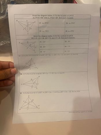 W
B
T
D
U
U
G
Z
D
Y
E
F
V
H
□
P
F
Given the diagram below, if Z is the incenter of AWXY,
m/WYX= 86° and m2WXZ = 33°, find each measure.
W
X
2
Given the diagram below, if H is the centroid of ABCD,
BG= 57, CD= 34, EH = 15, and CF = 39, find each measure.
21. GD
22. HG
D
25. HF
26. ED
27. If P is the circumcenter of AABC. AD = 8x + 3, DB = 17x-15, and DP = 12, find PB.
C
G
28. If P is the incenter of ALMN, WP = 5x-17, PZ= 3x + 5, find PY.
M
H
E
C
17. m/WYZ
19. m/YWX
DY
N
23. BH
29. If Jis the incenter of ADEF, mZDEJ = (6x + 1) and mZJEF = (10x-23), find mZFDJ.
E
18. m/WXY
20. m/ZWX
-25*
25°
F
24. CH
Gina Wilson (All Things Algebra, LLC). 2014-2020