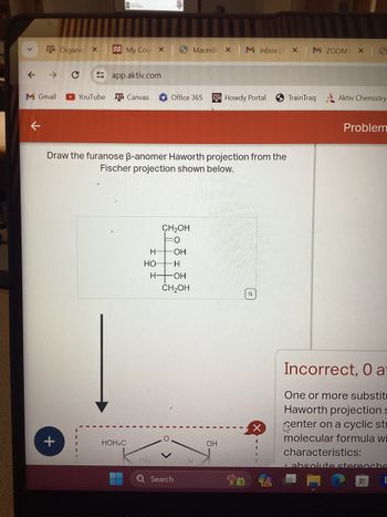 ATM Organic X
My Cou X
Macmill × M Inbox (1 ×
M ZOOM X 6
←
→
C
app.aktiv.com
M Gmail
YouTube ATM Canvas
Office 365
TM Howdy Portal
TrainTraq
Aktiv Chemistry
Draw the furanose ẞ-anomer Haworth projection from the
Fischer projection shown below.
+
CH₂OH
H
OH
HO
H
H-
OH
CH₂OH
HOH2C
OH
Q Search
OH
H
Problem
Incorrect, O a
One or more substit
Haworth projection s
center on a cyclic str
molecular formula wi
characteristics:
absolute stereoche
H