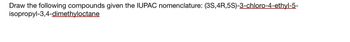 Draw the following compounds given the IUPAC nomenclature: (3S,4R,5S)-3-chloro-4-ethyl-5-
isopropyl-3,4-dimethyloctane